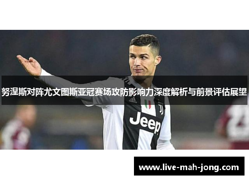 努涅斯对阵尤文图斯亚冠赛场攻防影响力深度解析与前景评估展望