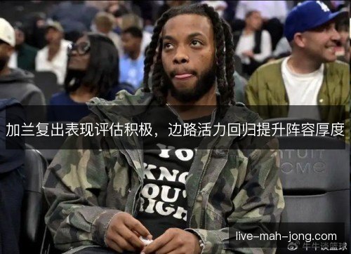 加兰复出表现评估积极，边路活力回归提升阵容厚度